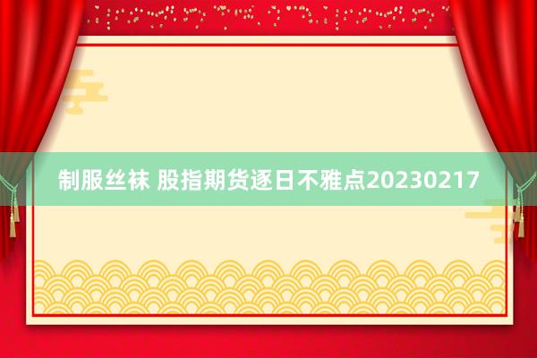 制服丝袜 股指期货逐日不雅点20230217