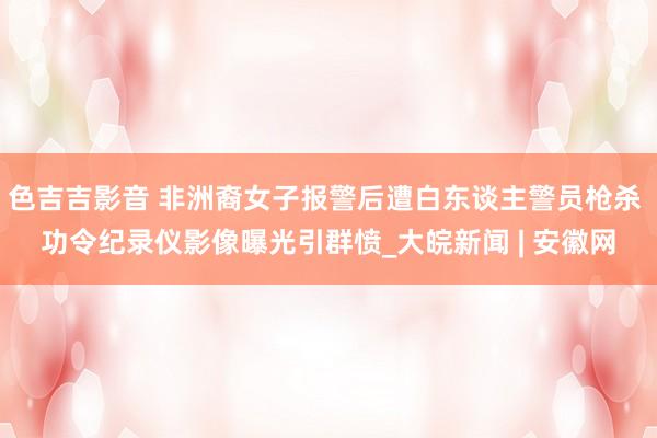 色吉吉影音 非洲裔女子报警后遭白东谈主警员枪杀 功令纪录仪影像曝光引群愤_大皖新闻 | 安徽网