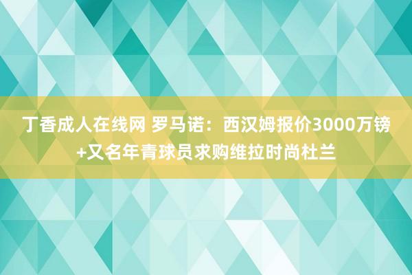 丁香成人在线网 罗马诺：西汉姆报价3000万镑+又名年青球员求购维拉时尚杜兰