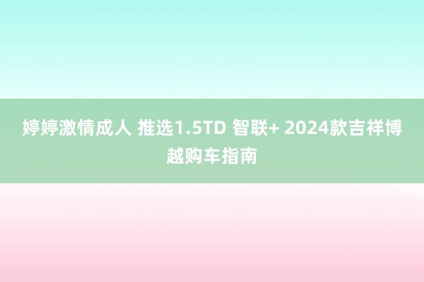 婷婷激情成人 推选1.5TD 智联+ 2024款吉祥博越购车指南
