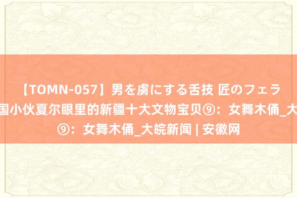 【TOMN-057】男を虜にする舌技 匠のフェラチオ 蛇ノ書 法国小伙夏尔眼里的新疆十大文物宝贝⑨：女舞木俑_大皖新闻 | 安徽网