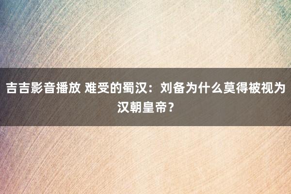 吉吉影音播放 难受的蜀汉：刘备为什么莫得被视为汉朝皇帝？
