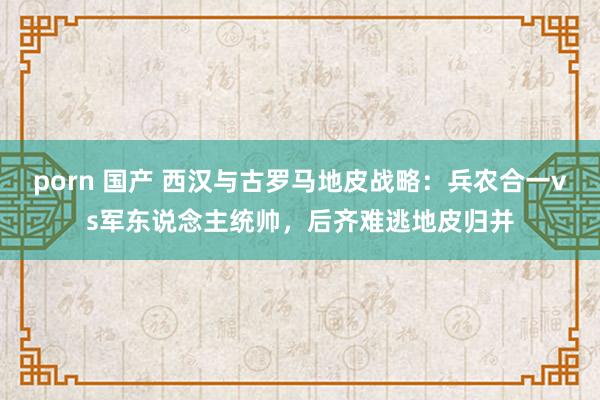 porn 国产 西汉与古罗马地皮战略：兵农合一vs军东说念主统帅，后齐难逃地皮归并