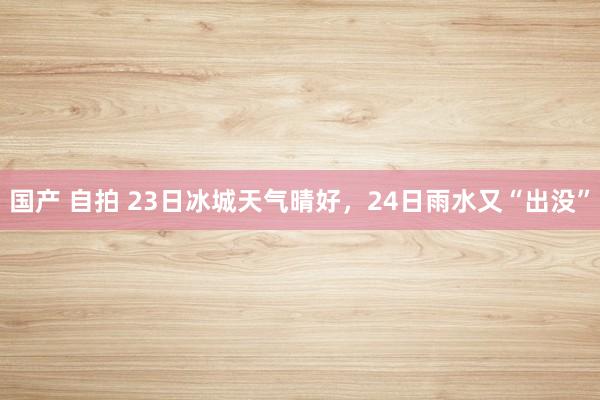 国产 自拍 23日冰城天气晴好，24日雨水又“出没”
