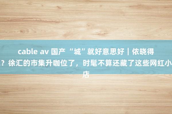 cable av 国产 “城”就好意思好｜侬晓得伐？徐汇的市集升咖位了，时髦不算还藏了这些网红小店