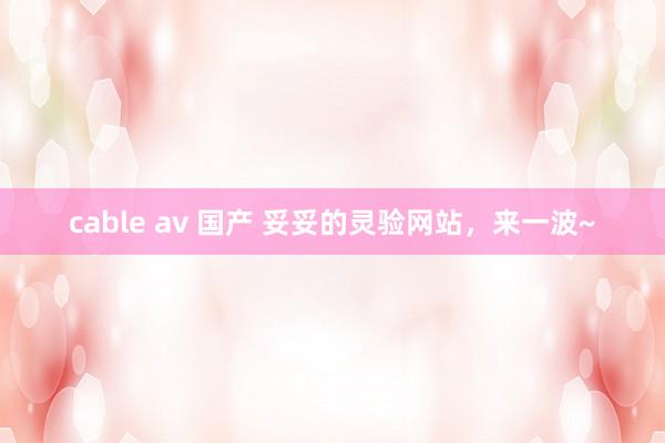 cable av 国产 妥妥的灵验网站，来一波~