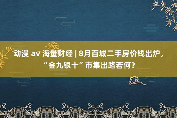 动漫 av 海量财经 | 8月百城二手房价钱出炉，“金九银十”市集出路若何？