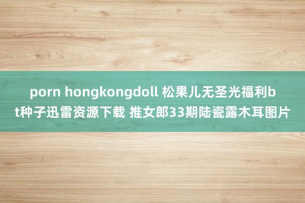 porn hongkongdoll 松果儿无圣光福利bt种子迅雷资源下载 推女郎33期陆瓷露木耳图片