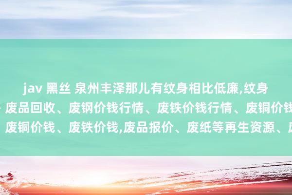 jav 黑丝 泉州丰泽那儿有纹身相比低廉,纹身店哪家好 18号刺青供－废品回收、废钢价钱行情、废铁价钱行情、废铜价钱、废铁价钱,废品报价、废纸等再生资源、废塑料、废料愚弄