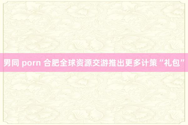 男同 porn 合肥全球资源交游推出更多计策“礼包”