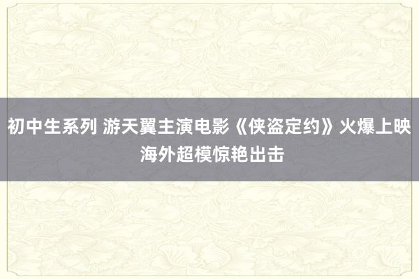 初中生系列 游天翼主演电影《侠盗定约》火爆上映 海外超模惊艳出击