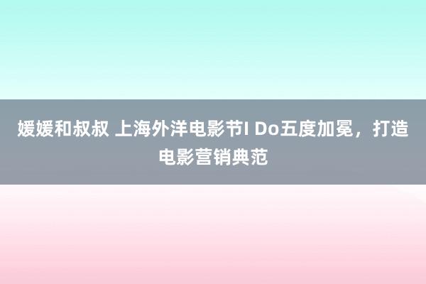 媛媛和叔叔 上海外洋电影节I Do五度加冕，打造电影营销典范