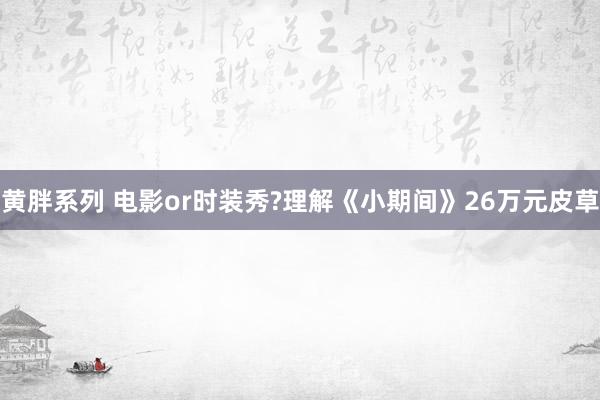 黄胖系列 电影or时装秀?理解《小期间》26万元皮草