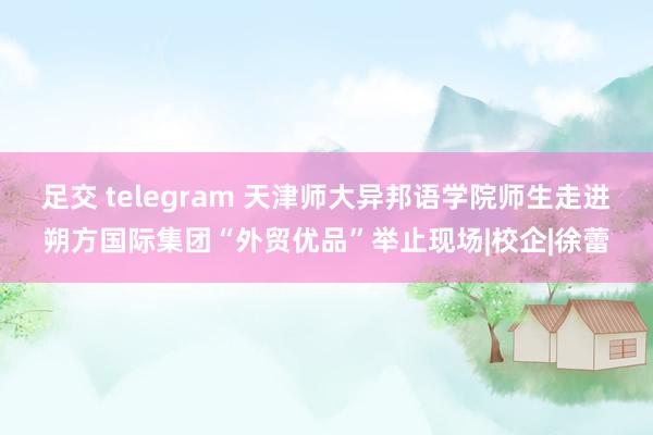 足交 telegram 天津师大异邦语学院师生走进朔方国际集团“外贸优品”举止现场|校企|徐蕾