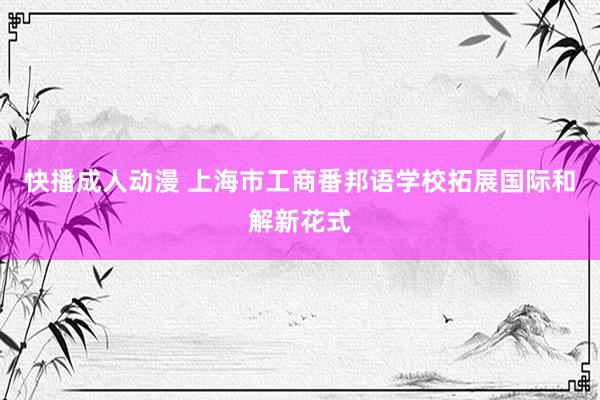 快播成人动漫 上海市工商番邦语学校拓展国际和解新花式