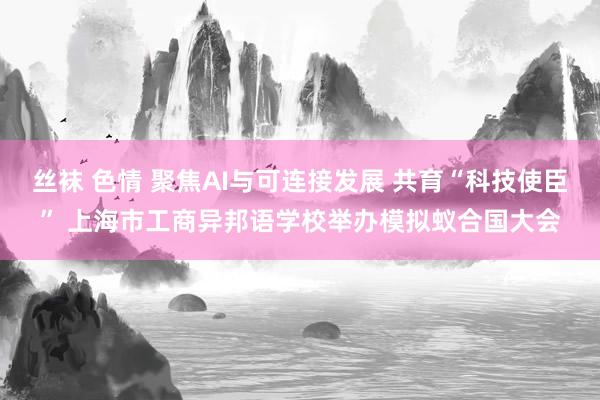 丝袜 色情 聚焦AI与可连接发展 共育“科技使臣” 上海市工商异邦语学校举办模拟蚁合国大会