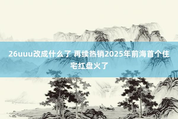 26uuu改成什么了 再续热销2025年前海首个住宅红盘火了