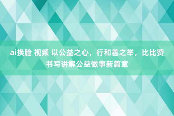 ai换脸 视频 以公益之心，行和善之举，比比赞书写讲解公益做事新篇章