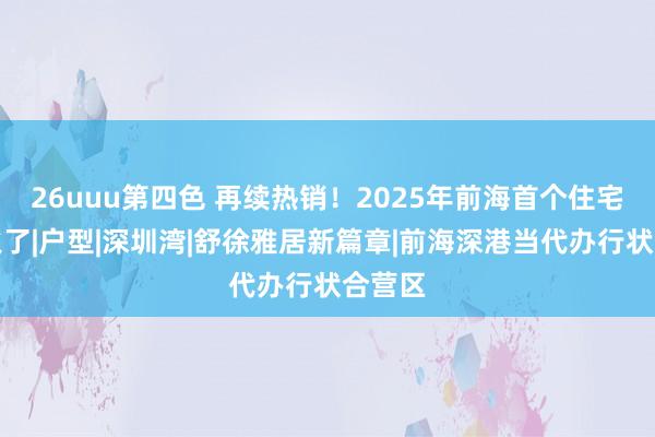 26uuu第四色 再续热销！2025年前海首个住宅红盘火了|户型|深圳湾|舒徐雅居新篇章|前海深港当代办行状合营区