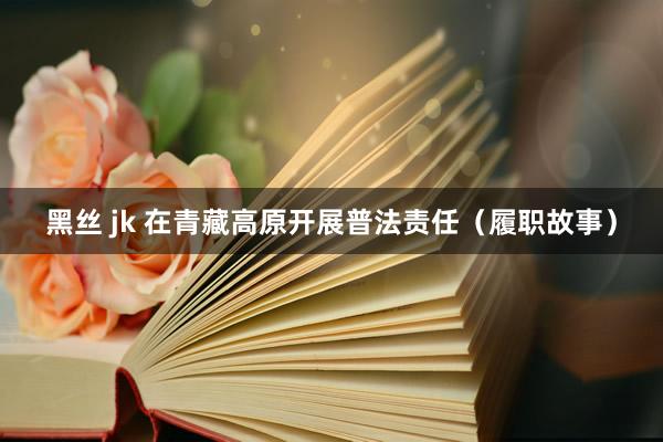 黑丝 jk 在青藏高原开展普法责任（履职故事）