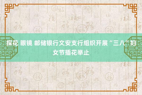 探花 眼镜 邮储银行文安支行组织开展“三八”妇女节插花举止