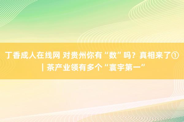 丁香成人在线网 对贵州你有“数”吗？真相来了①｜茶产业领有多个“寰宇第一”