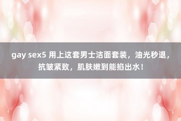 gay sex5 用上这套男士洁面套装，油光秒退，抗皱紧致，肌肤嫩到能掐出水！