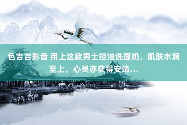 色吉吉影音 用上这款男士控油洗面奶，肌肤水润至上，心灵亦获得安靖…