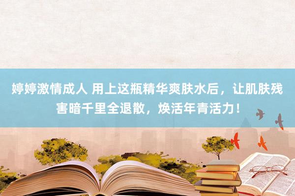 婷婷激情成人 用上这瓶精华爽肤水后，让肌肤残害暗千里全退散，焕活年青活力！
