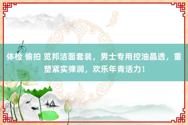 体检 偷拍 览邦洁面套装，男士专用控油晶透，重塑紧实弹润，欢乐年青活力！