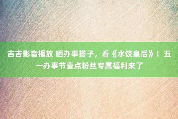 吉吉影音播放 晒办事搭子，看《水饺皇后》！五一办事节壹点粉丝专属福利来了