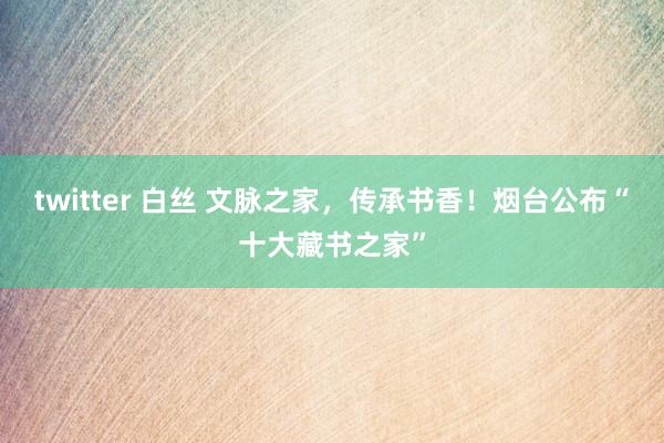 twitter 白丝 文脉之家，传承书香！烟台公布“十大藏书之家”