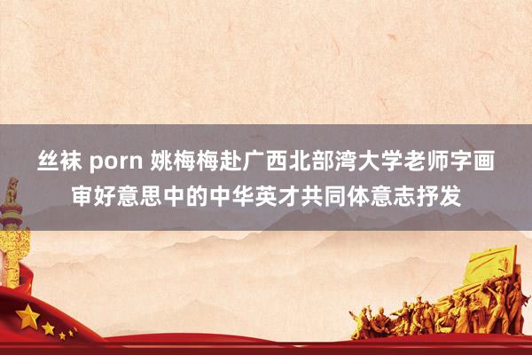 丝袜 porn 姚梅梅赴广西北部湾大学老师字画审好意思中的中华英才共同体意志抒发