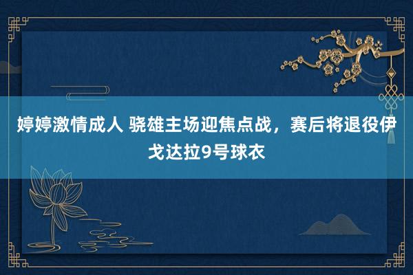 婷婷激情成人 骁雄主场迎焦点战，赛后将退役伊戈达拉9号球衣