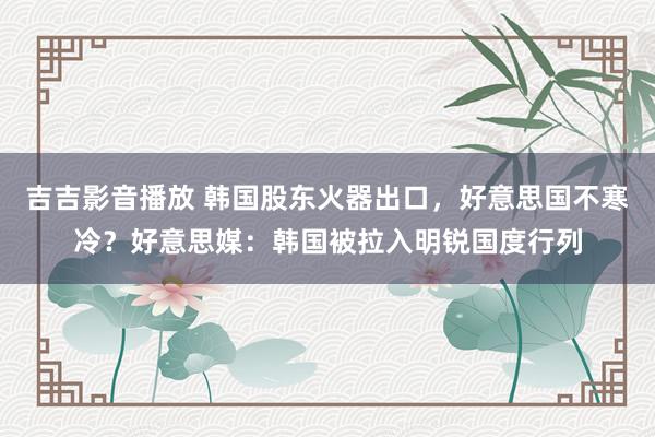 吉吉影音播放 韩国股东火器出口，好意思国不寒冷？好意思媒：韩国被拉入明锐国度行列