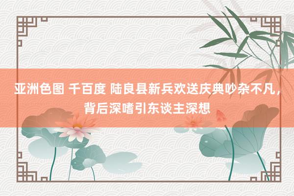 亚洲色图 千百度 陆良县新兵欢送庆典吵杂不凡，背后深嗜引东谈主深想