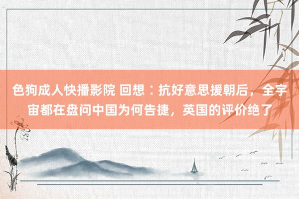 色狗成人快播影院 回想∶抗好意思援朝后，全宇宙都在盘问中国为何告捷，英国的评价绝了