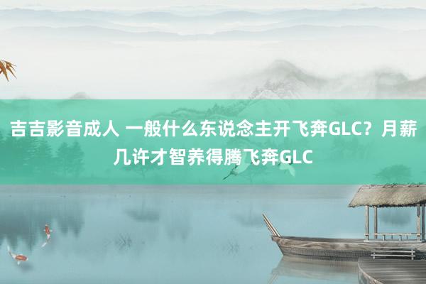 吉吉影音成人 一般什么东说念主开飞奔GLC？月薪几许才智养得腾飞奔GLC