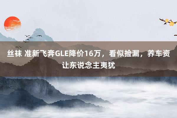 丝袜 准新飞奔GLE降价16万，看似捡漏，养车资让东说念主夷犹