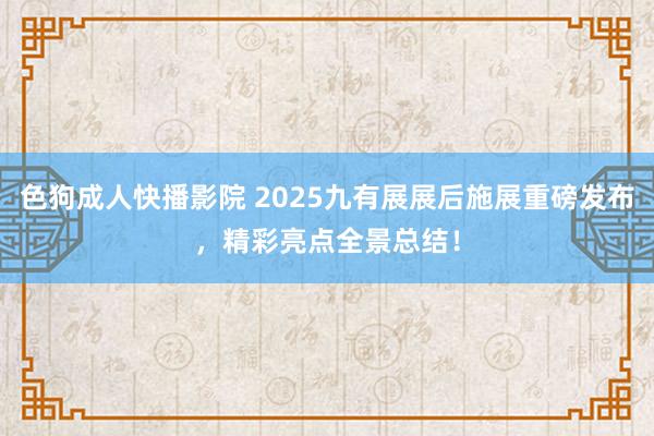 色狗成人快播影院 2025九有展展后施展重磅发布，精彩亮点全景总结！