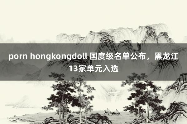porn hongkongdoll 国度级名单公布，黑龙江13家单元入选
