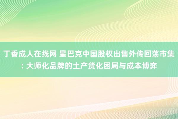 丁香成人在线网 星巴克中国股权出售外传回荡市集: 大师化品牌的土产货化困局与成本博弈