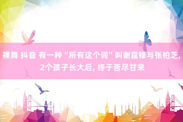 裸舞 抖音 有一种“所有这个词”叫谢霆锋与张柏芝, 2个孩子长大后, 终于苦尽甘来