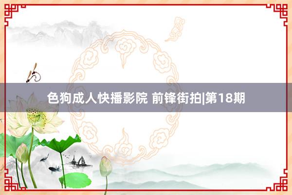 色狗成人快播影院 前锋街拍|第18期