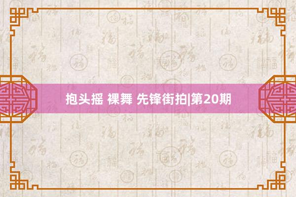 抱头摇 裸舞 先锋街拍|第20期