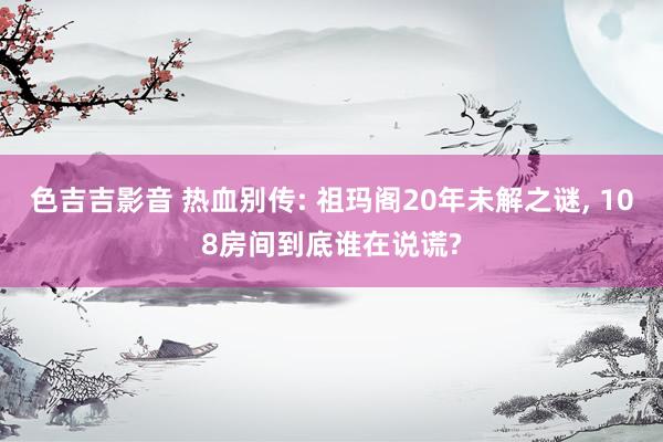 色吉吉影音 热血别传: 祖玛阁20年未解之谜， 108房间到底谁在说谎?