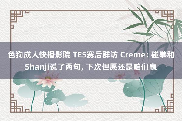 色狗成人快播影院 TES赛后群访 Creme: 碰拳和Shanji说了两句， 下次但愿还是咱们赢