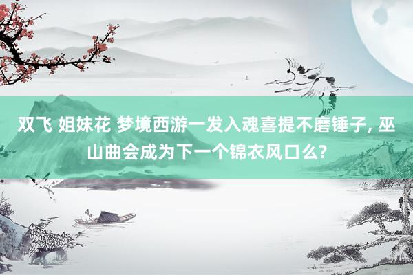 双飞 姐妹花 梦境西游一发入魂喜提不磨锤子， 巫山曲会成为下一个锦衣风口么?