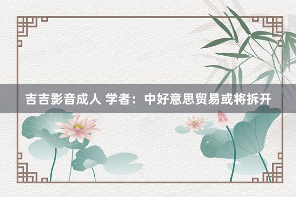 吉吉影音成人 学者：中好意思贸易或将拆开