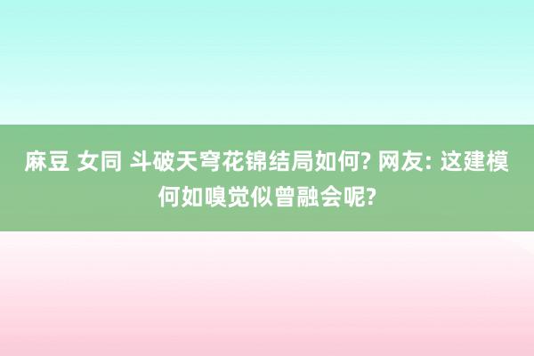 麻豆 女同 斗破天穹花锦结局如何? 网友: 这建模何如嗅觉似曾融会呢?